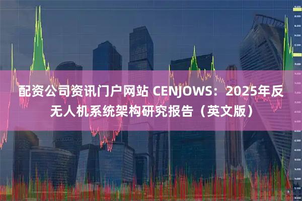 配资公司资讯门户网站 CENJOWS：2025年反无人机系统架构研究报告（英文版）