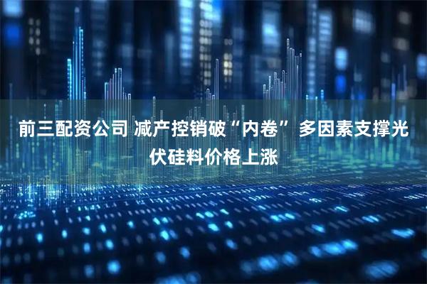 前三配资公司 减产控销破“内卷” 多因素支撑光伏硅料价格上涨