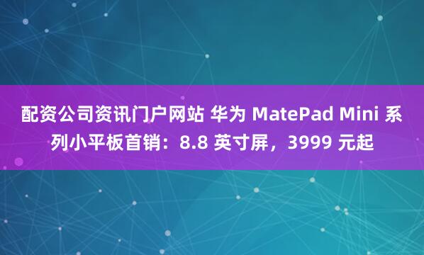 配资公司资讯门户网站 华为 MatePad Mini 系列小平板首销：8.8 英寸屏，3999 元起