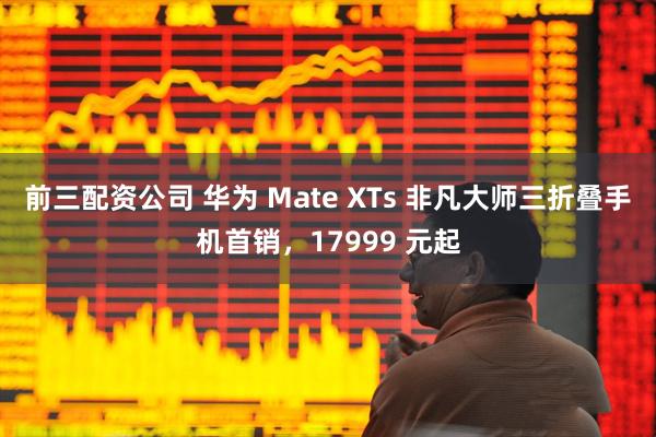 前三配资公司 华为 Mate XTs 非凡大师三折叠手机首销，17999 元起
