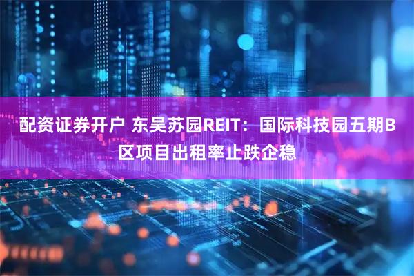 配资证券开户 东吴苏园REIT：国际科技园五期B区项目出租率止跌企稳