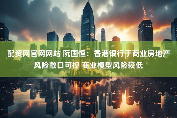 配资网官网网站 阮国恒：香港银行于商业房地产风险敞口可控 商业模型风险较低