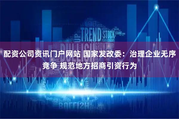 配资公司资讯门户网站 国家发改委：治理企业无序竞争 规范地方招商引资行为