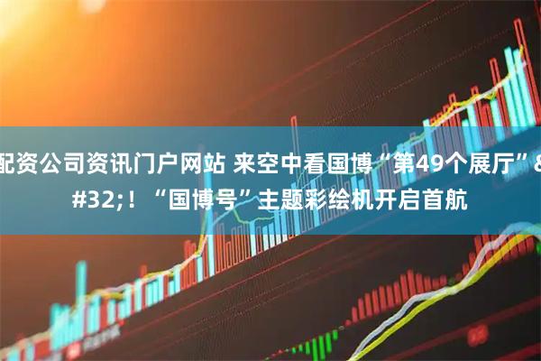 配资公司资讯门户网站 来空中看国博“第49个展厅” ！“国博号”主题彩绘机开启首航