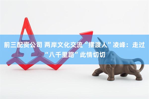 前三配资公司 两岸文化交流“摆渡人”凌峰：走过“八千里路”此情切切