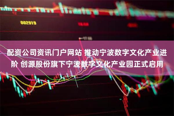 配资公司资讯门户网站 推动宁波数字文化产业进阶 创源股份旗下宁波数字文化产业园正式启用