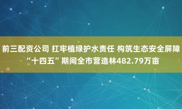 前三配资公司 扛牢植绿护水责任 构筑生态安全屏障 “十四五”期间全市营造林482.79万亩