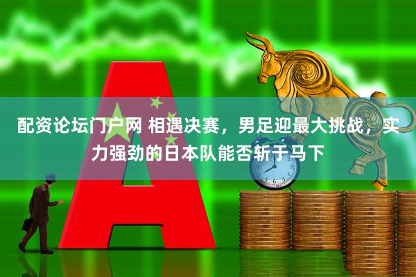 配资论坛门户网 相遇决赛，男足迎最大挑战，实力强劲的日本队能否斩于马下