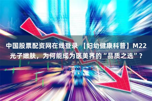 中国股票配资网在线登录 【妇幼健康科普】M22光子嫩肤,为何能成为医美界的“品质之选”?