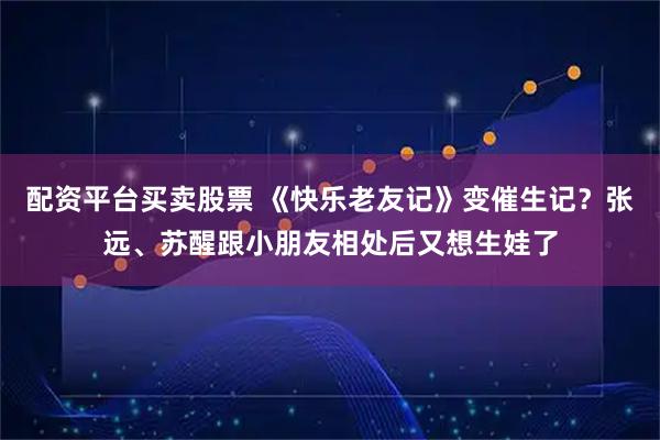 配资平台买卖股票 《快乐老友记》变催生记？张远、苏醒跟小朋友相处后又想生娃了