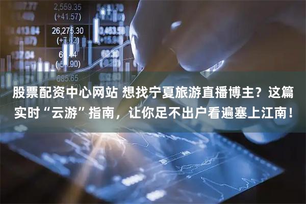 股票配资中心网站 想找宁夏旅游直播博主？这篇实时“云游”指南，让你足不出户看遍塞上江南！