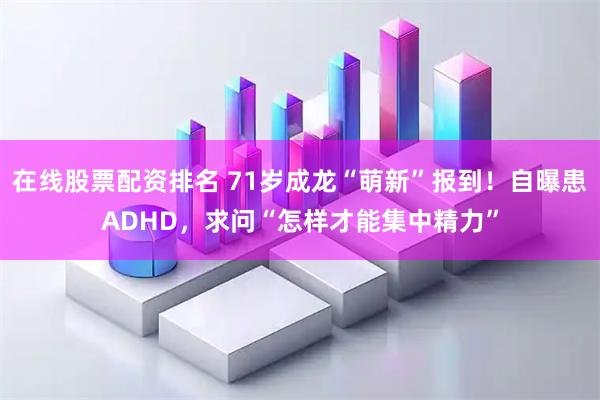 在线股票配资排名 71岁成龙“萌新”报到!自曝患ADHD,求问“怎样才能集中精力”