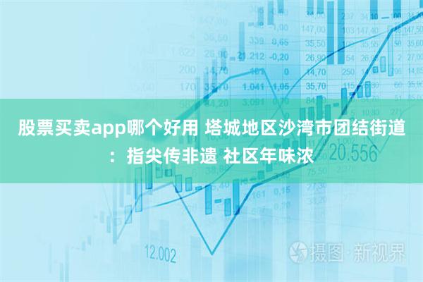 股票买卖app哪个好用 塔城地区沙湾市团结街道:指尖传非遗 社区年味浓