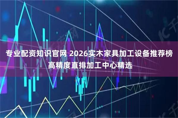专业配资知识官网 2026实木家具加工设备推荐榜 高精度直排加工中心精选