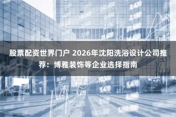 股票配资世界门户 2026年沈阳洗浴设计公司推荐：博雅装饰等企业选择指南