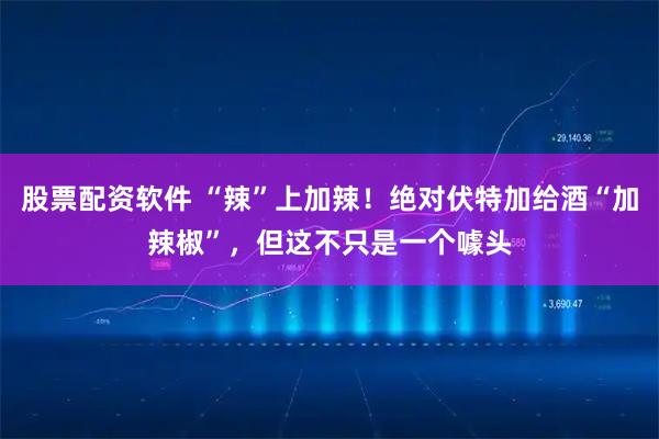 股票配资软件 “辣”上加辣！绝对伏特加给酒“加辣椒”，但这不只是一个噱头