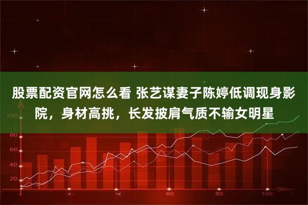 股票配资官网怎么看 张艺谋妻子陈婷低调现身影院,身材高挑,长发披肩气质不输女明星