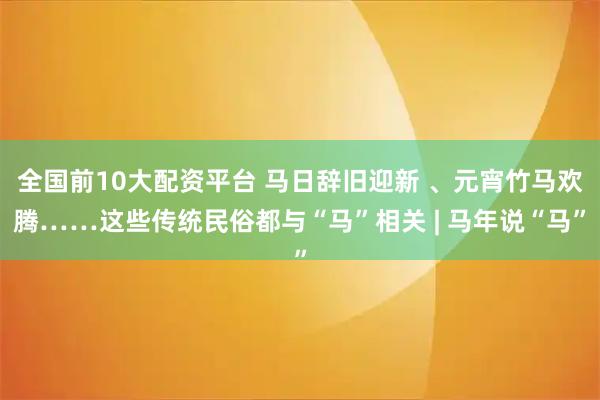 全国前10大配资平台 马日辞旧迎新 、元宵竹马欢腾……这些传统民俗都与“马”相关 | 马年说“马”