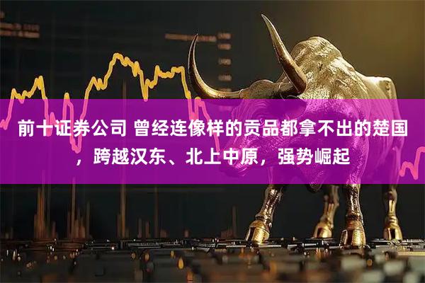 前十证券公司 曾经连像样的贡品都拿不出的楚国，跨越汉东、北上中原，强势崛起