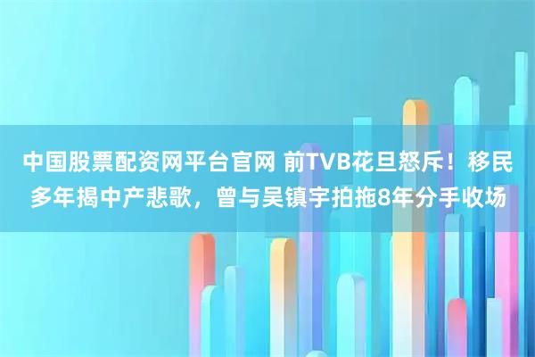 中国股票配资网平台官网 前TVB花旦怒斥！移民多年揭中产悲歌，曾与吴镇宇拍拖8年分手收场