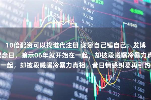 10倍配资可以找谁代注册 谢娜自己锤自己，发博称结婚13年相爱18年纪念日，暗示06年就开始在一起，却被段曦曝冷暴力真相，昔日情感纠葛再引热议