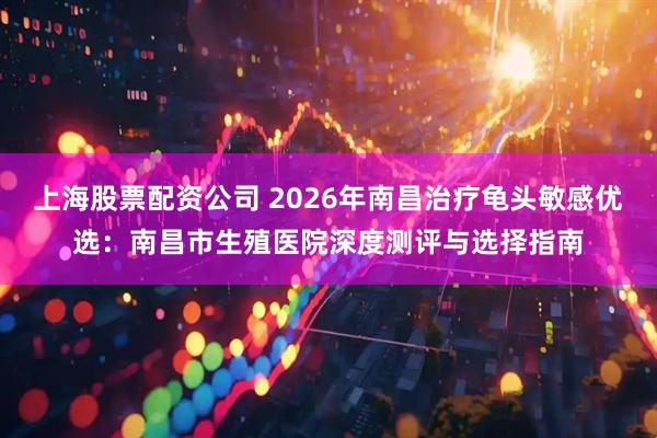 上海股票配资公司 2026年南昌治疗龟头敏感优选:南昌市生殖医院深度测评与选择指南