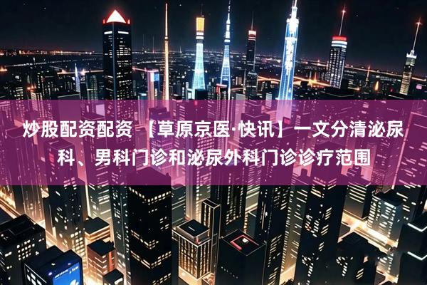 炒股配资配资 【草原京医·快讯】一文分清泌尿科、男科门诊和泌尿外科门诊诊疗范围