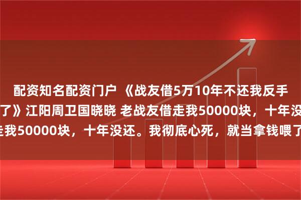 配资知名配资门户 《战友借5万10年不还我反手去销卡柜员亮附言我疯了》江阳周卫国晓晓 老战友借走我50000块,十年没还。我彻底心死,就当拿钱喂了狗。