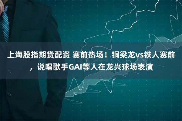 上海股指期货配资 赛前热场！铜梁龙vs铁人赛前，说唱歌手GAI等人在龙兴球场表演