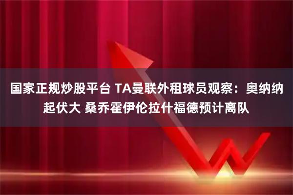 国家正规炒股平台 TA曼联外租球员观察：奥纳纳起伏大 桑乔霍伊伦拉什福德预计离队