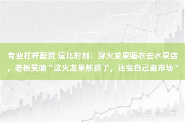 专业杠杆配资 逗比时刻：穿火龙果睡衣去水果店，老板笑喷“这火龙果熟透了，还会自己逛市场”