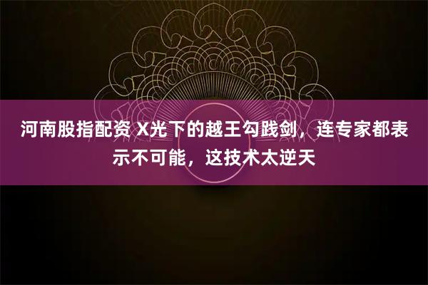河南股指配资 X光下的越王勾践剑,连专家都表示不可能,这技术太逆天