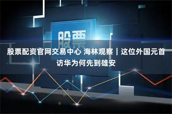 股票配资官网交易中心 海林观察｜这位外国元首访华为何先到雄安