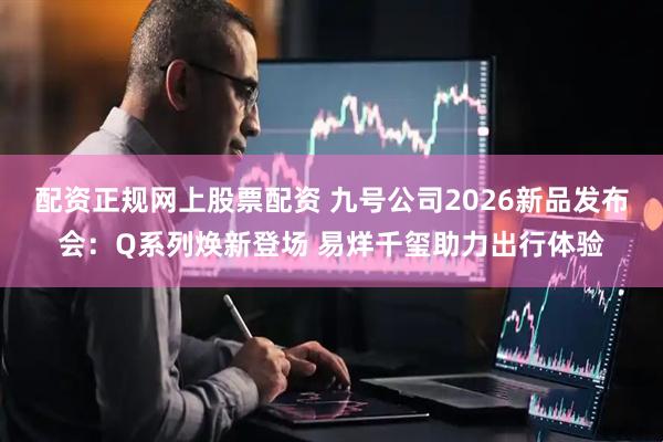 配资正规网上股票配资 九号公司2026新品发布会：Q系列焕新登场 易烊千玺助力出行体验