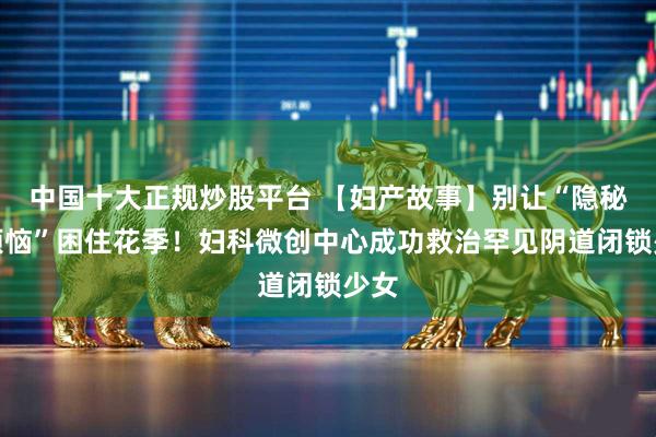 中国十大正规炒股平台 【妇产故事】别让“隐秘的烦恼”困住花季！妇科微创中心成功救治罕见阴道闭锁少女