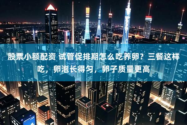股票小额配资 试管促排期怎么吃养卵？三餐这样吃，卵泡长得匀，卵子质量更高