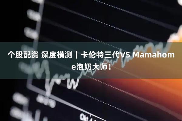 个股配资 深度横测｜卡伦特三代VS Mamahome泡奶大师！