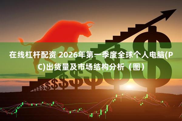 在线杠杆配资 2026年第一季度全球个人电脑(PC)出货量及市场结构分析（图）