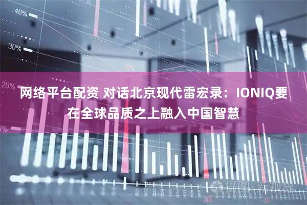 网络平台配资 对话北京现代雷宏录：IONIQ要在全球品质之上融入中国智慧