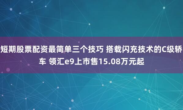 短期股票配资最简单三个技巧 搭载闪充技术的C级轿车 领汇e9上市售15.08万元起