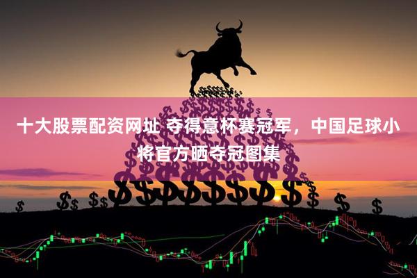 十大股票配资网址 夺得意杯赛冠军，中国足球小将官方晒夺冠图集