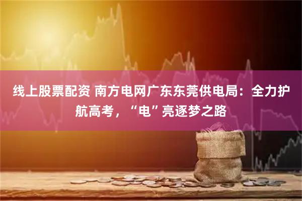 线上股票配资 南方电网广东东莞供电局：全力护航高考，“电”亮逐梦之路