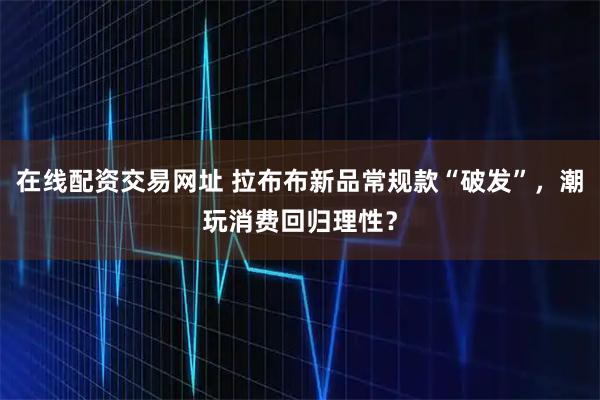在线配资交易网址 拉布布新品常规款“破发”,潮玩消费回归理性?