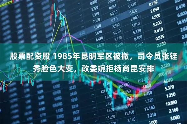 股票配资股 1985年昆明军区被撤，司令员张铚秀脸色大变，政委婉拒杨尚昆安排