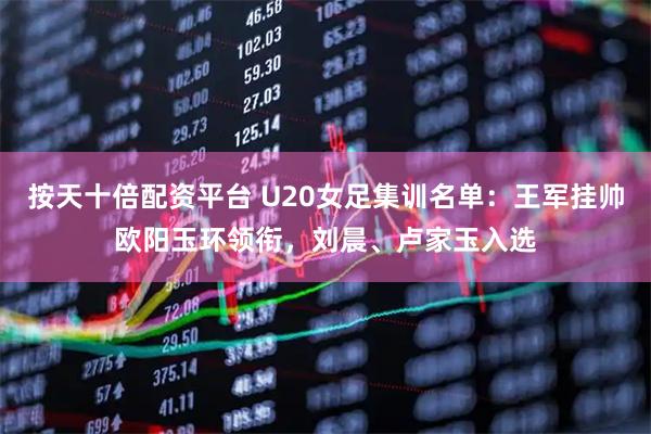 按天十倍配资平台 U20女足集训名单：王军挂帅欧阳玉环领衔，刘晨、卢家玉入选